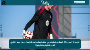 تحديات المادة 22 تُعيق برشلونة في ملف إصابة تير شتيغن.. هل يجد النادي ثغرة قانونية للتجاوز؟